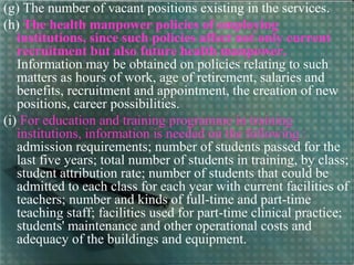 (g) The number of vacant positions existing in the services.
(h) The health manpower policies of employing
institutions, since such policies affect not only current
recruitment but also future health manpower.
Information may be obtained on policies relating to such
matters as hours of work, age of retirement, salaries and
benefits, recruitment and appointment, the creation of new
positions, career possibilities.
(i) For education and training programme in training
institutions, information is needed on the following :
admission requirements; number of students passed for the
last five years; total number of students in training, by class;
student attribution rate; number of students that could be
admitted to each class for each year with current facilities of
teachers; number and kinds of full-time and part-time
teaching staff; facilities used for part-time clinical practice;
students' maintenance and other operational costs and
adequacy of the buildings and equipment.
 