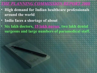 THE PLANNING COMMISSION REPORT 2008
• High demand for Indian healthcare professionals
around the world
• India faces a shortage of about
• Six lakh doctors, 15 lakh nurses, two lakh dental
surgeons and large numbers of paramedical staff.
 