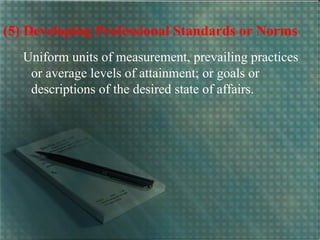 (5) Developing Professional Standards or Norms
Uniform units of measurement, prevailing practices
or average levels of attainment; or goals or
descriptions of the desired state of affairs.
 