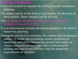 (6) Research Studies
Carry out research to measure the utility of health manpower
planning.
The studies can be in the form of case studies. On the basis of
these studies, future changes can be advised.
The Government of India set up an Institute of Applied
Manpower Research in 1962.
It is an autonomous institute devoted to research in the field of
manpower planning.
During the period of its existence, the institute has conducted a
number of useful and stimulating studies pertaining to
manpower utilization, forecasting demand and supply of
various categories of manpower and coordinating the
training and educational facilities with the manpower
requirements of our plans
 