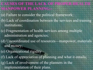 CAUSES OF THE LACK OF PROPER HEALTH
MANPOWER PLANNING:-
(a) Failure to consider the political framework;
(b) Lack of coordination between the services and training
institutions;
(c) Fragmentation of health services among multiple
administration and agencies;
(d) Uncoordinated use of resources—manpower, materials
and money;
(e) Organizational rigidity
(f) Lack of appreciation of planning and what it entails;
(g) Lack of involvement of the planners in the
implementation of their plans.
 