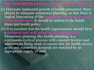 RECOMMENDATIONS AND CONCLUSIONS
(i) Eliminate haphazard growth of health personnel; there
should be adequate manpower planning, so that there is
logical forecasting of the manpower needs at least ten
years in advance. It should be related to the health
plans and health policy.
(ii) It is essential that the health organizations should have
a declared and well accepted personnel policy.
Manpower planning like health planning, is a
continuous cyclical process with constant reviews and
adjustments being made to ensure that the health service
goals and manpower demands are matched by an
appropriate supply of staff.
 