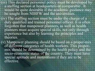 (iii) This declared personnel policy must be developed by
a staffing section at headquarters or comparable . It
would be quite desirable if the academic guidance may
be sought from NIHFW and the universities.
(iv) The staffing section must be under the charge of a
duly qualified and trained personnel officer. It is often
forgotten that manpower planners, as well as health
planners must acquire special skills, not only through
experience but also by learning the principles and
theories.
(v) Manpower planning should be based on a proper-mix
of different categories of health workers. This proper-
mix should be determined by the health policy and the
socio-economic status of the country. They must have
special aptitude and motivations if they are to be
effective.
 