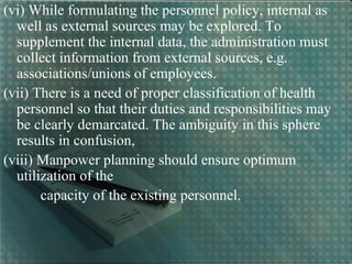(vi) While formulating the personnel policy, internal as
well as external sources may be explored. To
supplement the internal data, the administration must
collect information from external sources, e.g.
associations/unions of employees.
(vii) There is a need of proper classification of health
personnel so that their duties and responsibilities may
be clearly demarcated. The ambiguity in this sphere
results in confusion,
(viii) Manpower planning should ensure optimum
utilization of the
capacity of the existing personnel.
 