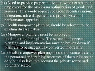 (ix) Need to provide proper motivation which can help the
employees for the maximum optimization of goods and
services. This would require judicious decentralization,
delegation, job enlargement and proper system of
performance appraisal.
(x) Health manpower planning should be relevant to the
existing disease pattern.
(xi) Manpower planners must be involved in
implementing their plans. The separation between
planning and implementation must be broken down if
plans are to be successfully converted into reality.
(xii) Health manpower planning should not concentrate on
the personnel and training resources of the public sector
only but also lake into account the private sector and
voluntary sector.
 