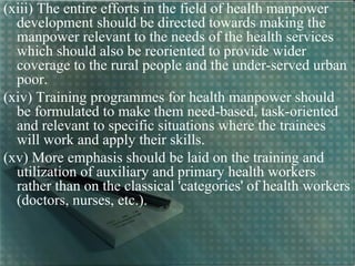 (xiii) The entire efforts in the field of health manpower
development should be directed towards making the
manpower relevant to the needs of the health services
which should also be reoriented to provide wider
coverage to the rural people and the under-served urban
poor.
(xiv) Training programmes for health manpower should
be formulated to make them need-based, task-oriented
and relevant to specific situations where the trainees
will work and apply their skills.
(xv) More emphasis should be laid on the training and
utilization of auxiliary and primary health workers
rather than on the classical 'categories' of health workers
(doctors, nurses, etc.).
 