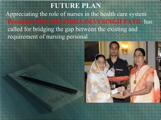 FUTURE PLAN
Appreciating the role of nurses in the health care system
President MRS.PRATIBHA DEVI SINGH PATIL has
called for bridging the gap between the existing and
requirement of nursing personal
 