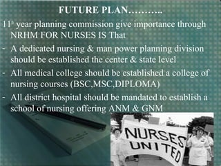 FUTURE PLAN………..
11th
year planning commission give importance through
NRHM FOR NURSES IS That
- A dedicated nursing & man power planning division
should be established the center & state level
- All medical college should be established a college of
nursing courses (BSC,MSC,DIPLOMA)
- All district hospital should be mandated to establish a
school of nursing offering ANM & GNM
 