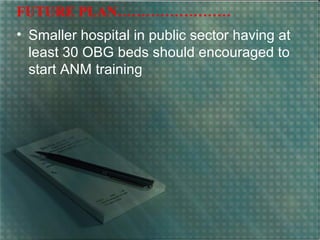 FUTURE PLAN……………………
• Smaller hospital in public sector having at
least 30 OBG beds should encouraged to
start ANM training
 