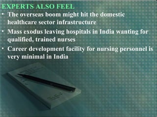 EXPERTS ALSO FEEL
• The overseas boom might hit the domestic
healthcare sector infrastructure
• Mass exodus leaving hospitals in India wanting for
qualified, trained nurses
• Career development facility for nursing personnel is
very minimal in India
 