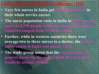 Central Bureau of Health Intelligence 1993
• Very few nurses in India get three promotions in
their whole service career.
• The nurse population ratio in India in 1993 was one
nurse to 2,198 people, while the ratio in developed
countries ranged from 1:150 to 1:200.
• Further, while in western countries there were
average two to three nurses to a doctor, the doctor
nurse ration in India was almost 1:1.5.
• The study group noted that the requirement of
general nurses by the end of ninth five year plan
would be around 15 lakh.
 