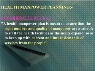 HEALTH MANPOWER PLANNING:-
ACCORDING TO DEV RAY
"A health manpower plan is meant to ensure that the
right number and quality of manpower are available
to staff the health facilities as the needs expand, so as
to keep up with current and future demands of
services from the people".
 