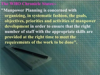 The WHO Chronicle States:-
"Manpower Planning is concerned with
organizing, in systematic fashion, the goals,
objectives, priorities and activities of manpower
development in order to ensure that the right
number of staff with the appropriate skills are
provided at the right time to meet the
requirements of the work to be done".
 