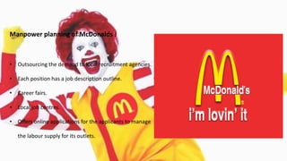 Manpower planning of McDonalds :
• Outsourcing the demand to local recruitment agencies.
• Each position has a job description outline.
• Career fairs.
• Local job centres.
• Offers online applications for the applicants to manage
the labour supply for its outlets.
 