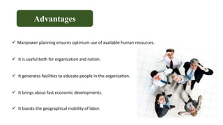 Advantages
 Manpower planning ensures optimum use of available human resources.
 It is useful both for organization and nation.
 It generates facilities to educate people in the organization.
 It brings about fast economic developments.
 It boosts the geographical mobility of labor.
 