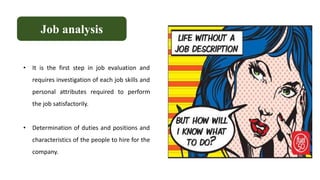 • It is the first step in job evaluation and
requires investigation of each job skills and
personal attributes required to perform
the job satisfactorily.
• Determination of duties and positions and
characteristics of the people to hire for the
company.
Job analysis
 