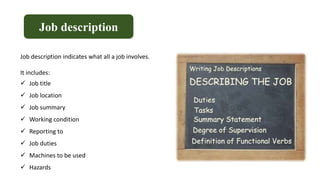 Job description
Job description indicates what all a job involves.
It includes:
 Job title
 Job location
 Job summary
 Working condition
 Reporting to
 Job duties
 Machines to be used
 Hazards
 