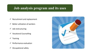 Job analysis program and its uses
 Recruitment and replacement
 Better utilization of workers
 Job restructuring
 Vocational Counselling
 Training
 Performance evaluation
 Occupational safety
 