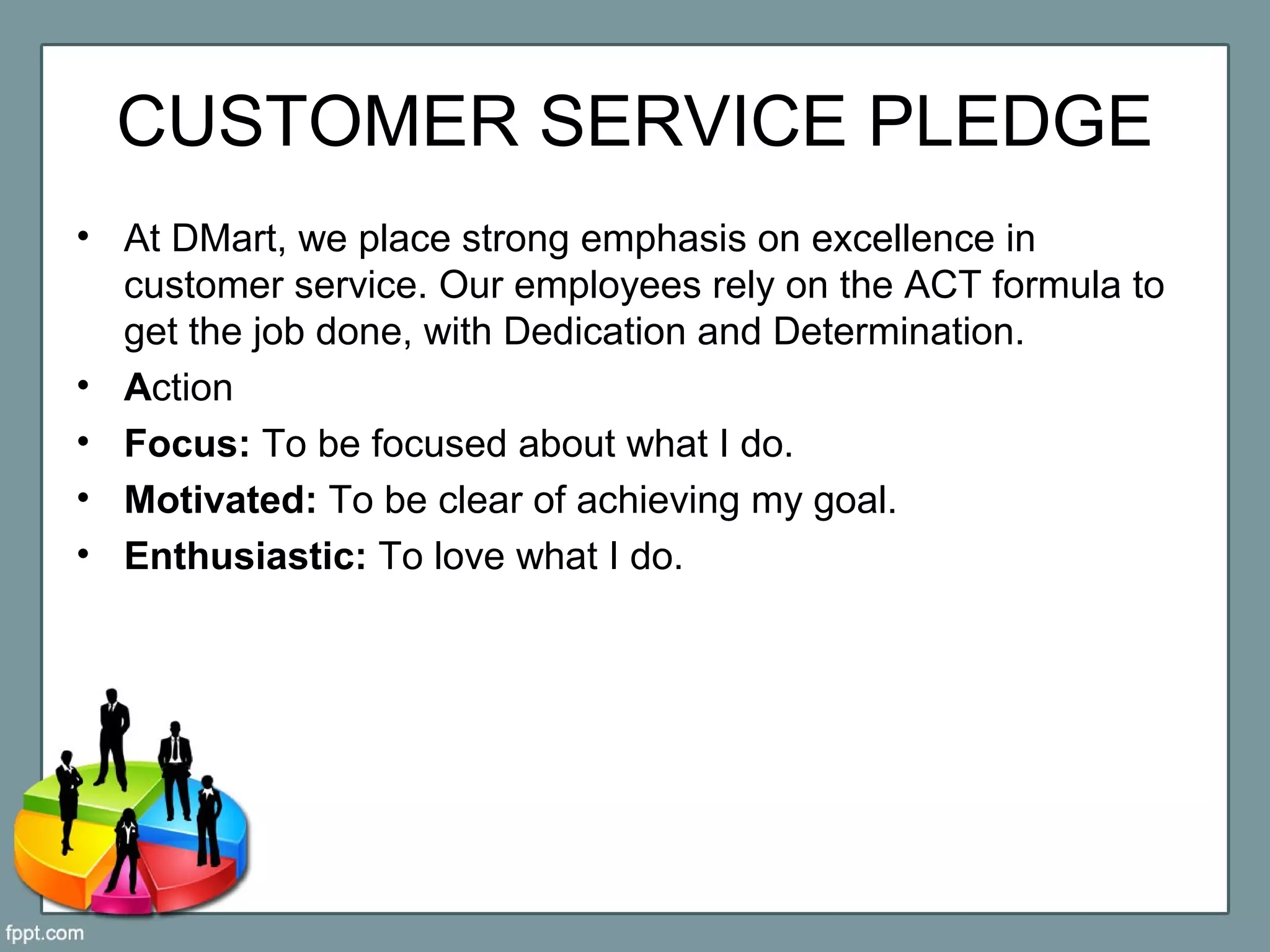 CUSTOMER SERVICE PLEDGE
• At DMart, we place strong emphasis on excellence in
customer service. Our employees rely on the ACT formula to
get the job done, with Dedication and Determination.
• Action
• Focus: To be focused about what I do.
• Motivated: To be clear of achieving my goal.
• Enthusiastic: To love what I do.
 