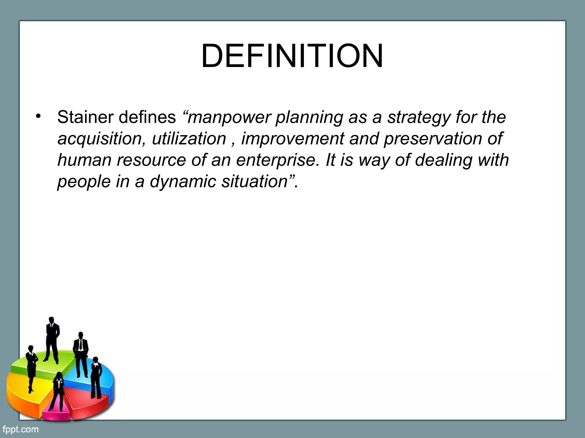 DEFINITION
• Stainer defines “manpower planning as a strategy for the
acquisition, utilization , improvement and preservation of
human resource of an enterprise. It is way of dealing with
people in a dynamic situation”.
 