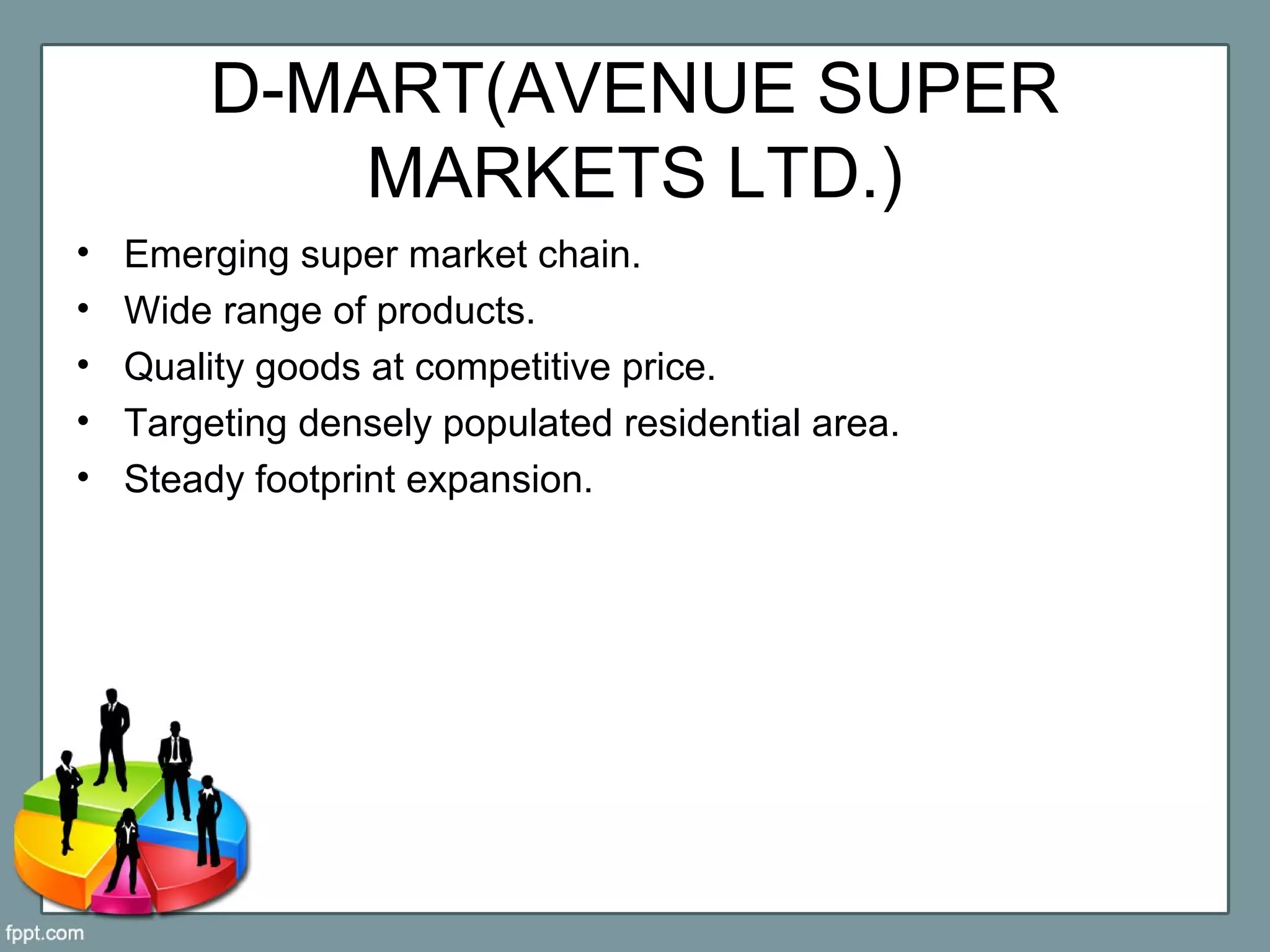 D-MART(AVENUE SUPER
MARKETS LTD.)
• Emerging super market chain.
• Wide range of products.
• Quality goods at competitive price.
• Targeting densely populated residential area.
• Steady footprint expansion.
 