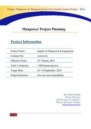 1
Project: Manpower & Management Service to Saudi Aramco Project – KSA
Project Information
Project Name: Supply of Manpower & Equipment
Contract No: xxxxxxxx
Effective From: 01st
March, 2015
Total # of person: >300 human powers
Target Date: 01st
of September, 2015
Project Duration: For one year (extendable)
By: Abbas Ahmed
Project Manager
ARG Group of Companies,
Muscat, Sultanate of Oman
abbasmi@hotmail.com
Manpower Project Planning
 