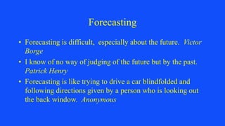 Forecasting
• Forecasting is difficult, especially about the future. Victor
Borge
• I know of no way of judging of the future but by the past.
Patrick Henry
• Forecasting is like trying to drive a car blindfolded and
following directions given by a person who is looking out
the back window. Anonymous
 