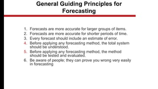 General Guiding Principles for
Forecasting
1. Forecasts are more accurate for larger groups of items.
2. Forecasts are more accurate for shorter periods of time.
3. Every forecast should include an estimate of error.
4. Before applying any forecasting method, the total system
should be understood.
5. Before applying any forecasting method, the method
should be tested and evaluated.
6. Be aware of people; they can prove you wrong very easily
in forecasting
 