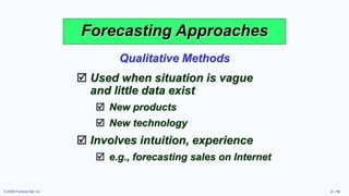 © 2006 Prentice Hall, Inc. 4 – 16
Forecasting Approaches
 Used when situation is vague
and little data exist
 New products
 New technology
 Involves intuition, experience
 e.g., forecasting sales on Internet
Qualitative Methods
 