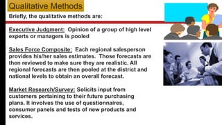 Briefly, the qualitative methods are:
Executive Judgment: Opinion of a group of high level
experts or managers is pooled
Sales Force Composite: Each regional salesperson
provides his/her sales estimates. Those forecasts are
then reviewed to make sure they are realistic. All
regional forecasts are then pooled at the district and
national levels to obtain an overall forecast.
Market Research/Survey: Solicits input from
customers pertaining to their future purchasing
plans. It involves the use of questionnaires,
consumer panels and tests of new products and
services.
Qualitative Methods
 