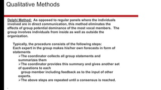 Delphi Method: As opposed to regular panels where the individuals
involved are in direct communication, this method eliminates the
effects of group potential dominance of the most vocal members. The
group involves individuals from inside as well as outside the
organization.
Typically, the procedure consists of the following steps:
Each expert in the group makes his/her own forecasts in form of
statements
The coordinator collects all group statements and
summarizes them
The coordinator provides this summary and gives another set
of questions to each
group member including feedback as to the input of other
experts.
The above steps are repeated until a consensus is reached.
.
Qualitative Methods
 