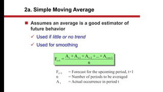 2a. Simple Moving Average
n
A
+
...
+
A
+
A
+
A
=
F 1
n
-
t
2
-
t
1
-
t
t
1
t


 Assumes an average is a good estimator of
future behavior
 Used if little or no trend
 Used for smoothing
Ft+1 = Forecast for the upcoming period, t+1
n = Number of periods to be averaged
A t = Actual occurrence in period t
 