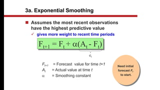 3a. Exponential Smoothing
 Assumes the most recent observations
have the highest predictive value
 gives more weight to recent time periods
Ft+1 = Ft + a(At - Ft)
et
Ft+1 = Forecast value for time t+1
At = Actual value at time t
a = Smoothing constant
Need initial
forecast Ft
to start.
 