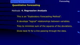 Planning and Forecasting Forecasting
Methods
Quantitative Forecasting
4. Regression Analysis
This is an “Exploratory Forecasting Method”.
It develops “logical” relationships between variables.
Tries to minimize sum of the squares of the deviations.
Gives best fit for a line passing through the data.
 