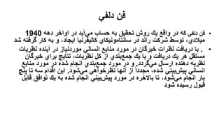 ‫دلفي‬ ‫فن‬
•
‫دلفي‬ ‫فن‬
‫دهه‬ ‫اواخر‬ ‫در‬ ‫آيد‬‫مي‬ ‫حساب‬ ‫به‬ ‫تحقيق‬ ‫روش‬ ‫يك‬ ‫واقع‬ ‫در‬ ‫كه‬
1940
‫گ‬ ‫كار‬ ‫به‬ ‫و‬ ،‫ايجاد‬ ‫كاليفرنيا‬ ‫سانتامونيكاي‬ ‫در‬ ‫راند‬ ‫شركت‬ ‫توسط‬ ،‫ميالدي‬
‫شد‬ ‫رفته‬
•
.
‫نظري‬ ‫آينده‬ ‫در‬ ‫موردنياز‬ ‫انساني‬ ‫منابع‬ ‫مورد‬ ‫در‬ ‫خبرگان‬ ‫نظرات‬ ‫دريافت‬ ‫با‬
‫ات‬
‫خبرگ‬ ‫براي‬ ‫نتايج‬ ،‫نظريات‬ ‫كل‬ ‫از‬ ‫بندي‬‫جمع‬ ‫يك‬ ‫با‬ ‫و‬ ‫دريافت‬ ‫يك‬ ‫هر‬ ‫مستقل‬
‫ان‬
‫گردد‬‫مي‬ ‫ارسال‬ ‫دهنده‬ ‫نظريه‬
.
‫منابع‬ ‫مورد‬ ‫در‬ ‫شده‬ ‫انجام‬ ‫بندي‬‫جمع‬ ‫مورد‬ ‫در‬ ‫و‬
‫شود‬‫مي‬ ‫نظرخواهي‬ ‫آنها‬ ‫از‬ ً‫ا‬‫مجدد‬ ،‫شده‬ ‫بيني‬‫پيش‬ ‫انساني‬
.
‫تا‬ ‫سه‬ ‫اقدام‬ ‫اين‬
‫پنج‬
‫ق‬ ‫توافق‬ ‫يك‬ ‫به‬ ‫شده‬ ‫انجام‬ ‫بيني‬‫پيش‬ ‫مورد‬ ‫در‬ ‫باالخره‬ ‫تا‬ ،‫شود‬‫مي‬ ‫انجام‬ ‫بار‬
‫ابل‬
‫شود‬ ‫رسيده‬ ‫قبول‬
 