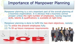 Importance of Manpower Planning
Manpower planning is a very important part of the overall planning of
a business organization. It is obvious that a business cannot
prosper unless the right number of employees, having required
skills, talents & qualifications is available at right time.
Manpower planning is done to fulfill the two main objectives, namely:
(1) To utilize the present employees fully.
(2) To fill up future manpower requirements.
 