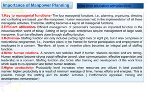 1.Key to managerial functions- The four managerial functions, i.e., planning, organizing, directing
and controlling are based upon the manpower. Human resources help in the implementation of all these
managerial activities. Therefore, staffing becomes a key to all managerial functions.
2.Efficient utilization- Efficient management of personnel's becomes an important function in the
industrialization world of today. Setting of large scale enterprises require management of large scale
manpower. It can be effectively done through staffing function.
3.Motivation- Staffing function not only includes putting right men on right job, but it also comprises of
motivational programmer, i.e., incentive plans to be framed for further participation and employment of
employees in a concern. Therefore, all types of incentive plans becomes an integral part of staffing
function.
4.Better human relations- A concern can stabilize itself if human relations develop and are strong.
Human relations become strong trough effective control, clear communication, effective supervision and
leadership in a concern. Staffing function also looks after training and development of the work force
which leads to co-operation and better human relations.
5.Higher productivity- Productivity level increases when resources are utilized in best possible
manner. higher productivity is a result of minimum wastage of time, money, efforts and energies. This is
possible through the staffing and it's related activities ( Performance appraisal, training and
development, remuneration)
Importance of Manpower Planning View from education administration
 