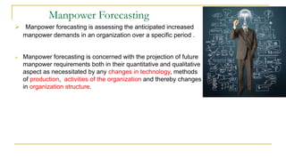 Manpower Forecasting
 Manpower forecasting is assessing the anticipated increased
manpower demands in an organization over a specific period .
 Manpower forecasting is concerned with the projection of future
manpower requirements both in their quantitative and qualitative
aspect as necessitated by any changes in technology, methods
of production, activities of the organization and thereby changes
in organization structure.
 