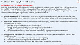 Copyright © 2023 Jayanti Rajdevendra Pande. All rights reserved.
Q6.What is matching supply & demand forecasting?
MATCHING SUPPLY & DEMAND FORECASTING:
Matching supply and demand forecasting is a pivotal component of Human Resource Planning (HRP) that involves aligning
the available workforce (supply) with the anticipated workforce requirements (demand) of an organization.This
synchronization ensures that the right number of employees possessing the necessary skills and competencies are accessible
when needed, facilitating the organization's seamless operational continuity.
1. Demand Equals Supply: In this equilibrium scenario, the organization's workforce matches the workload effectively.
There is a harmonious balance between the number of employees and the tasks at hand, fostering operational stability.
2. Demand LessThan Supply:When there is an excess of workforce (supply), strategic measures are deployed to optimize
human resources, including:
• Restricted Hiring:Temporarily limiting new recruitments.
• Reduced Hours: Implementing part-time schedules for existing employees.
• Layoff:Temporarily or permanently releasing surplus employees.
• Early Retirement: Encouraging senior employees to retire early, aligning the workforce with demand.
3. Demand GreaterThan Supply: In instances of workforce shortage, proactive strategies are adopted to ensure talent
availability, such as:
• Compensation Incentives: Offering attractive compensation packages.
• Creative Recruitment: Exploring innovative recruitment methods.
• Different Selection Standards: Modifying selection criteria to broaden the candidate pool.
 