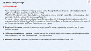 Copyright © 2023 Jayanti Rajdevendra Pande. All rights reserved.
Q7.What is action planning?
ACTION PLANNING
• Action planning refers to the immediate step taken to bridge the gap identified between the estimated demand and
supply of workforce in Human Resource Planning (HRP).
• When the HRP process reveals a disparity between the projected demand for employees and the available supply, action
planning is initiated to address this discrepancy effectively.
• The primary focus of action planning is to develop and implement specific strategies and initiatives to ensure that the
organization has the right number of skilled employees at the right time. Based on the gap analysis between the required
workforce and the available workforce, the action plan may involve:
 Recruitment Strategies: Implementing targeted recruitment efforts to attract qualified candidates and fill vacant
positions promptly.
 Training and Development Programs: Providing training and upskilling opportunities to existing employees to enhance
their competencies and meet the organization's changing demands.
 Retention Initiatives: Implementing measures to retain key employees and reduce turnover rates.
 