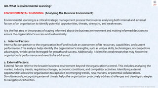 Copyright © 2023 Jayanti Rajdevendra Pande. All rights reserved.
Q8. What is environmental scanning?
ENVIRONMENTAL SCANNING: [Analysing the Business Environment]
Environmental scanning is a critical strategic management process that involves analysing both internal and external
factors of an organization to identify potential opportunities, threats, strengths, and weaknesses.
It is the first step in the process of staying informed about the business environment and making informed decisions to
ensure the organization's success and sustainability.
1. Internal Factors:
Internal factors pertain to the organization itself and include an assessment of its resources, capabilities, and current
performance.This analysis helps identify the organization's strengths, such as unique skills, technologies, or competitive
advantages, which can be leveraged for growth and success.Additionally, it identifies weaknesses that may hinder the
organization's performance and need to be addressed.
2. External Factors:
External factors refer to the broader business environment beyond the organization's control.This includes analyzing the
market, industry trends, regulatory changes, economic conditions, and competitor activities. Identifying external
opportunities allows the organization to capitalize on emerging trends, new markets, or potential collaborations.
Simultaneously, recognizing external threats helps the organization proactively address challenges and develop strategies
to navigate uncertainties.
 