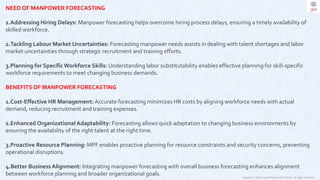 Copyright © 2023 Jayanti Rajdevendra Pande. All rights reserved.
NEED OF MANPOWER FORECASTING
1.Addressing Hiring Delays: Manpower forecasting helps overcome hiring process delays, ensuring a timely availability of
skilled workforce.
2.Tackling Labour Market Uncertainties: Forecasting manpower needs assists in dealing with talent shortages and labor
market uncertainties through strategic recruitment and training efforts.
3.Planning for Specific Workforce Skills: Understanding labor substitutability enables effective planning for skill-specific
workforce requirements to meet changing business demands.
BENEFITS OF MANPOWER FORECASTING
1.Cost-Effective HR Management: Accurate forecasting minimizes HR costs by aligning workforce needs with actual
demand, reducing recruitment and training expenses.
2.Enhanced Organizational Adaptability: Forecasting allows quick adaptation to changing business environments by
ensuring the availability of the right talent at the right time.
3.Proactive Resource Planning: MPF enables proactive planning for resource constraints and security concerns, preventing
operational disruptions.
4.Better Business Alignment: Integrating manpower forecasting with overall business forecasting enhances alignment
between workforce planning and broader organizational goals.
 