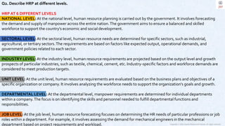 Copyright © 2023 Jayanti Rajdevendra Pande. All rights reserved.
Q2. Describe HRP at different levels.
HRP AT 6 DIFFERENT LEVELS
NATIONAL LEVEL: At the national level, human resource planning is carried out by the government. It involves forecasting
the demand and supply of manpower across the entire nation.The government aims to ensure a balanced and skilled
workforce to support the country's economic and social development.
SECTORAL LEVEL: At the sectoral level, human resource needs are determined for specific sectors, such as industrial,
agricultural, or tertiary sectors.The requirements are based on factors like expected output, operational demands, and
government policies related to each sector.
INDUSTRY LEVEL: At the industry level, human resource requirements are projected based on the output level and growth
prospects of particular industries, such as textile, chemical, cement, etc. Industry-specific factors and workforce demands are
considered to meet production targets.
UNIT LEVEL: At the unit level, human resource requirements are evaluated based on the business plans and objectives of a
specific organization or company. It involves analyzing the workforce needs to support the organization's goals and growth.
DEPARTMENTAL LEVEL: At the departmental level, manpower requirements are determined for individual departments
within a company.The focus is on identifying the skills and personnel needed to fulfill departmental functions and
responsibilities.
JOB LEVEL: At the job level, human resource forecasting focuses on determining the HR needs of particular professions or job
roles within a department. For example, it involves assessing the demand for mechanical engineers in the mechanical
department based on project requirements and workload.
 