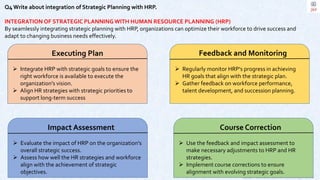 Copyright © 2023 Jayanti Rajdevendra Pande. All rights reserved.
Q4 Write about integration of Strategic Planning with HRP.
INTEGRATION OF STRATEGIC PLANNING WITH HUMAN RESOURCE PLANNING (HRP)
By seamlessly integrating strategic planning with HRP, organizations can optimize their workforce to drive success and
adapt to changing business needs effectively.
Executing Plan
 Integrate HRP with strategic goals to ensure the
right workforce is available to execute the
organization's vision.
 Align HR strategies with strategic priorities to
support long-term success
Feedback and Monitoring
 Regularly monitor HRP's progress in achieving
HR goals that align with the strategic plan.
 Gather feedback on workforce performance,
talent development, and succession planning.
Impact Assessment
 Evaluate the impact of HRP on the organization's
overall strategic success.
 Assess how well the HR strategies and workforce
align with the achievement of strategic
objectives.
Course Correction
 Use the feedback and impact assessment to
make necessary adjustments to HRP and HR
strategies.
 Implement course corrections to ensure
alignment with evolving strategic goals.
 