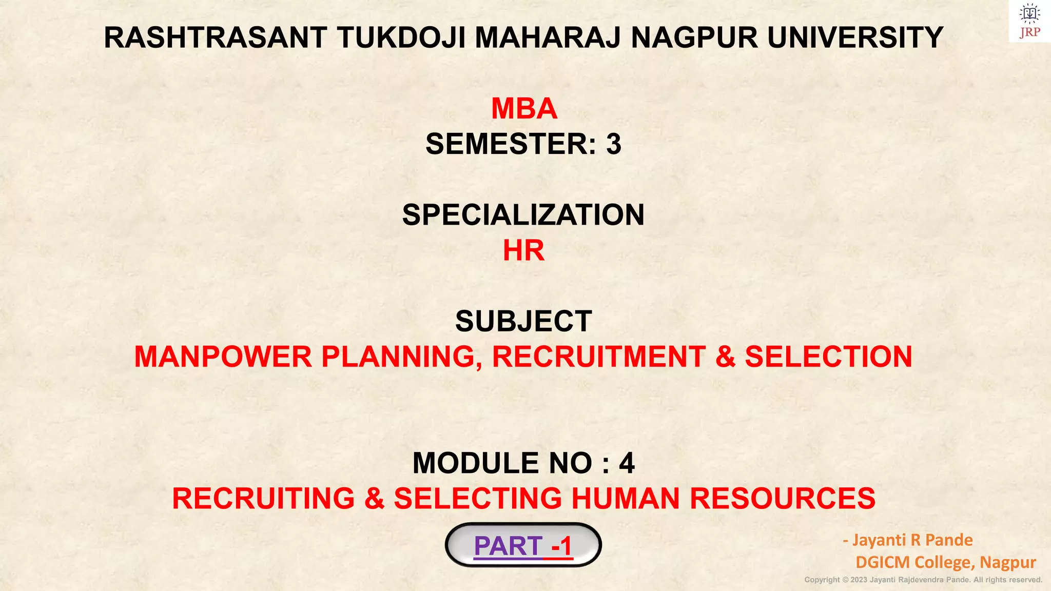 Copyright © 2023 Jayanti Rajdevendra Pande. All rights reserved.
PART -1
RASHTRASANT TUKDOJI MAHARAJ NAGPUR UNIVERSITY
MBA
SEMESTER: 3
SPECIALIZATION
HR
SUBJECT
MANPOWER PLANNING, RECRUITMENT & SELECTION
MODULE NO : 4
RECRUITING & SELECTING HUMAN RESOURCES
- Jayanti R Pande
DGICM College, Nagpur
 