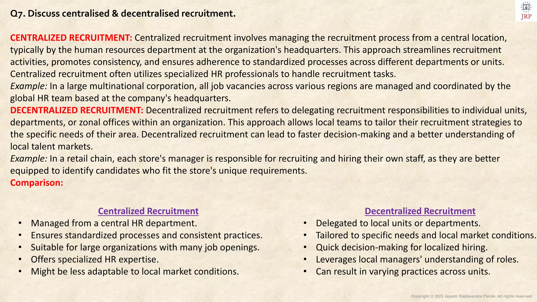 Copyright © 2023 Jayanti Rajdevendra Pande. All rights reserved.
Q7. Discuss centralised & decentralised recruitment.
CENTRALIZED RECRUITMENT: Centralized recruitment involves managing the recruitment process from a central location,
typically by the human resources department at the organization's headquarters. This approach streamlines recruitment
activities, promotes consistency, and ensures adherence to standardized processes across different departments or units.
Centralized recruitment often utilizes specialized HR professionals to handle recruitment tasks.
Example: In a large multinational corporation, all job vacancies across various regions are managed and coordinated by the
global HR team based at the company's headquarters.
DECENTRALIZED RECRUITMENT: Decentralized recruitment refers to delegating recruitment responsibilities to individual units,
departments, or zonal offices within an organization. This approach allows local teams to tailor their recruitment strategies to
the specific needs of their area. Decentralized recruitment can lead to faster decision-making and a better understanding of
local talent markets.
Example: In a retail chain, each store's manager is responsible for recruiting and hiring their own staff, as they are better
equipped to identify candidates who fit the store's unique requirements.
Comparison:
Decentralized Recruitment
• Delegated to local units or departments.
• Tailored to specific needs and local market conditions.
• Quick decision-making for localized hiring.
• Leverages local managers' understanding of roles.
• Can result in varying practices across units.
Centralized Recruitment
• Managed from a central HR department.
• Ensures standardized processes and consistent practices.
• Suitable for large organizations with many job openings.
• Offers specialized HR expertise.
• Might be less adaptable to local market conditions.
 