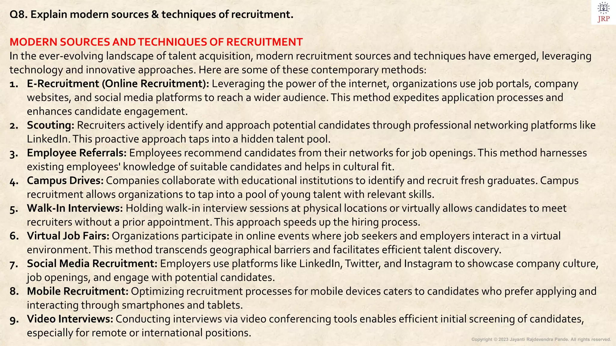 Copyright © 2023 Jayanti Rajdevendra Pande. All rights reserved.
Q8. Explain modern sources & techniques of recruitment.
MODERN SOURCES ANDTECHNIQUES OF RECRUITMENT
In the ever-evolving landscape of talent acquisition, modern recruitment sources and techniques have emerged, leveraging
technology and innovative approaches. Here are some of these contemporary methods:
1. E-Recruitment (Online Recruitment): Leveraging the power of the internet, organizations use job portals, company
websites, and social media platforms to reach a wider audience.This method expedites application processes and
enhances candidate engagement.
2. Scouting: Recruiters actively identify and approach potential candidates through professional networking platforms like
LinkedIn.This proactive approach taps into a hidden talent pool.
3. Employee Referrals: Employees recommend candidates from their networks for job openings.This method harnesses
existing employees' knowledge of suitable candidates and helps in cultural fit.
4. Campus Drives: Companies collaborate with educational institutions to identify and recruit fresh graduates. Campus
recruitment allows organizations to tap into a pool of young talent with relevant skills.
5. Walk-In Interviews: Holding walk-in interview sessions at physical locations or virtually allows candidates to meet
recruiters without a prior appointment.This approach speeds up the hiring process.
6. Virtual Job Fairs: Organizations participate in online events where job seekers and employers interact in a virtual
environment.This method transcends geographical barriers and facilitates efficient talent discovery.
7. Social Media Recruitment: Employers use platforms like LinkedIn,Twitter, and Instagram to showcase company culture,
job openings, and engage with potential candidates.
8. Mobile Recruitment: Optimizing recruitment processes for mobile devices caters to candidates who prefer applying and
interacting through smartphones and tablets.
9. Video Interviews: Conducting interviews via video conferencing tools enables efficient initial screening of candidates,
especially for remote or international positions.
 
