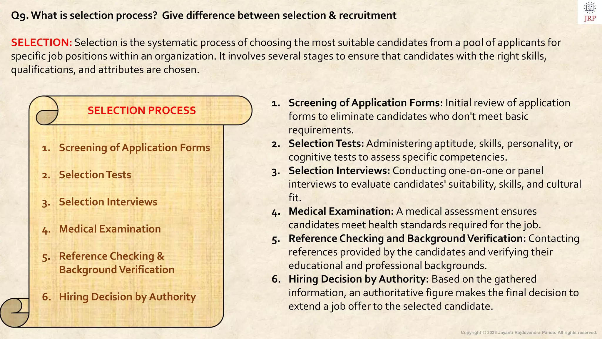 Copyright © 2023 Jayanti Rajdevendra Pande. All rights reserved.
Q9.What is selection process? Give difference between selection & recruitment
SELECTION: Selection is the systematic process of choosing the most suitable candidates from a pool of applicants for
specific job positions within an organization. It involves several stages to ensure that candidates with the right skills,
qualifications, and attributes are chosen.
1. Screening of Application Forms: Initial review of application
forms to eliminate candidates who don't meet basic
requirements.
2. SelectionTests: Administering aptitude, skills, personality, or
cognitive tests to assess specific competencies.
3. Selection Interviews: Conducting one-on-one or panel
interviews to evaluate candidates' suitability, skills, and cultural
fit.
4. Medical Examination: A medical assessment ensures
candidates meet health standards required for the job.
5. Reference Checking and BackgroundVerification: Contacting
references provided by the candidates and verifying their
educational and professional backgrounds.
6. Hiring Decision by Authority: Based on the gathered
information, an authoritative figure makes the final decision to
extend a job offer to the selected candidate.
SELECTION PROCESS
1. Screening of Application Forms
2. SelectionTests
3. Selection Interviews
4. Medical Examination
5. Reference Checking &
BackgroundVerification
6. Hiring Decision by Authority
 