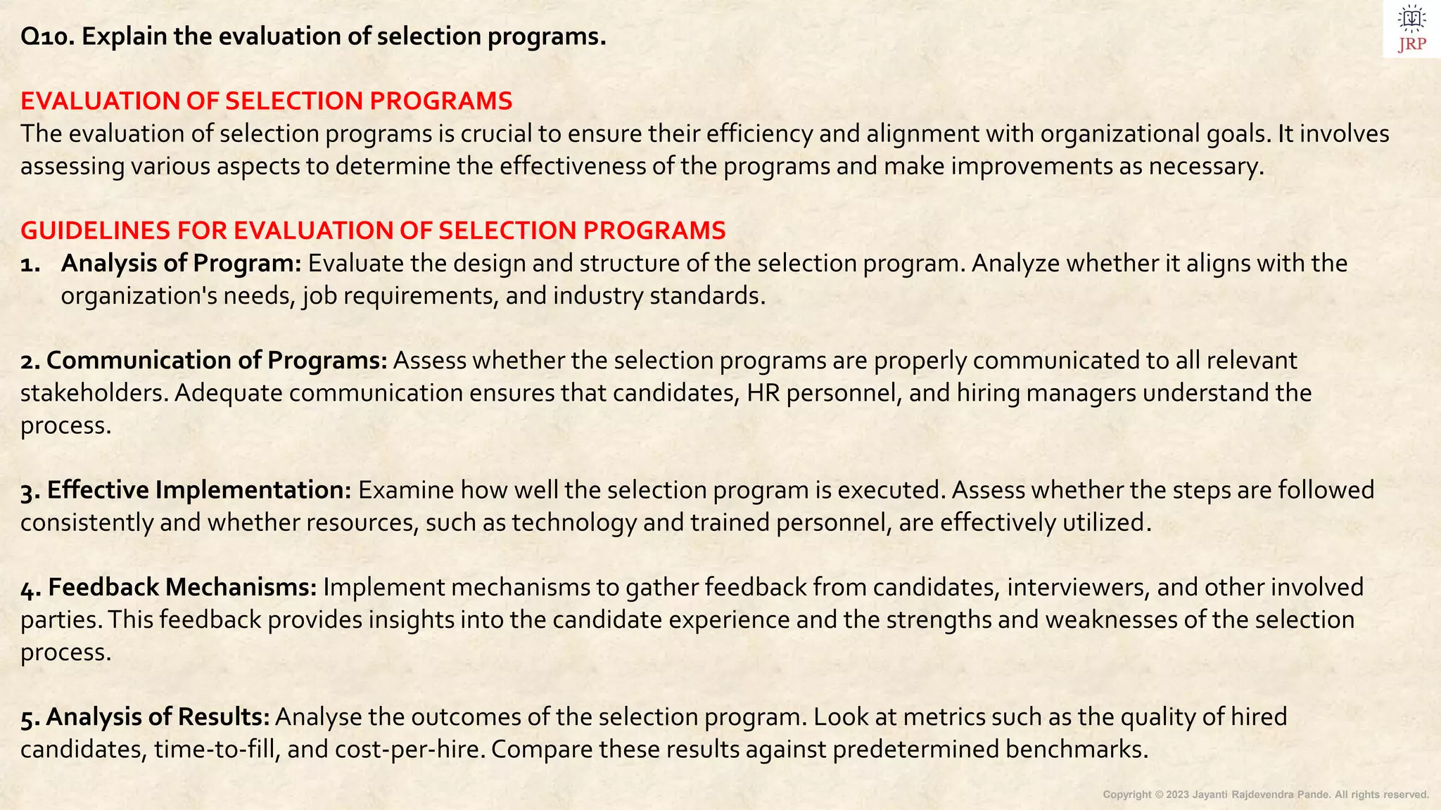 Copyright © 2023 Jayanti Rajdevendra Pande. All rights reserved.
Q10. Explain the evaluation of selection programs.
EVALUATION OF SELECTION PROGRAMS
The evaluation of selection programs is crucial to ensure their efficiency and alignment with organizational goals. It involves
assessing various aspects to determine the effectiveness of the programs and make improvements as necessary.
GUIDELINES FOR EVALUATION OF SELECTION PROGRAMS
1. Analysis of Program: Evaluate the design and structure of the selection program. Analyze whether it aligns with the
organization's needs, job requirements, and industry standards.
2. Communication of Programs: Assess whether the selection programs are properly communicated to all relevant
stakeholders. Adequate communication ensures that candidates, HR personnel, and hiring managers understand the
process.
3. Effective Implementation: Examine how well the selection program is executed. Assess whether the steps are followed
consistently and whether resources, such as technology and trained personnel, are effectively utilized.
4. Feedback Mechanisms: Implement mechanisms to gather feedback from candidates, interviewers, and other involved
parties.This feedback provides insights into the candidate experience and the strengths and weaknesses of the selection
process.
5. Analysis of Results:Analyse the outcomes of the selection program. Look at metrics such as the quality of hired
candidates, time-to-fill, and cost-per-hire.Compare these results against predetermined benchmarks.
 