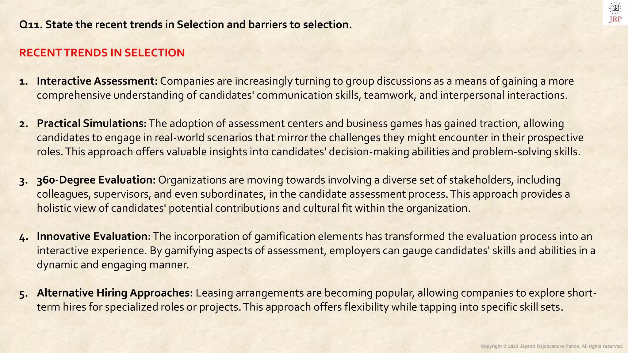 Copyright © 2023 Jayanti Rajdevendra Pande. All rights reserved.
Q11. State the recent trends in Selection and barriers to selection.
RECENTTRENDS IN SELECTION
1. Interactive Assessment: Companies are increasingly turning to group discussions as a means of gaining a more
comprehensive understanding of candidates' communication skills, teamwork, and interpersonal interactions.
2. Practical Simulations:The adoption of assessment centers and business games has gained traction, allowing
candidates to engage in real-world scenarios that mirror the challenges they might encounter in their prospective
roles.This approach offers valuable insights into candidates' decision-making abilities and problem-solving skills.
3. 360-Degree Evaluation: Organizations are moving towards involving a diverse set of stakeholders, including
colleagues, supervisors, and even subordinates, in the candidate assessment process.This approach provides a
holistic view of candidates' potential contributions and cultural fit within the organization.
4. Innovative Evaluation:The incorporation of gamification elements has transformed the evaluation process into an
interactive experience. By gamifying aspects of assessment, employers can gauge candidates' skills and abilities in a
dynamic and engaging manner.
5. Alternative Hiring Approaches: Leasing arrangements are becoming popular, allowing companies to explore short-
term hires for specialized roles or projects.This approach offers flexibility while tapping into specific skill sets.
 